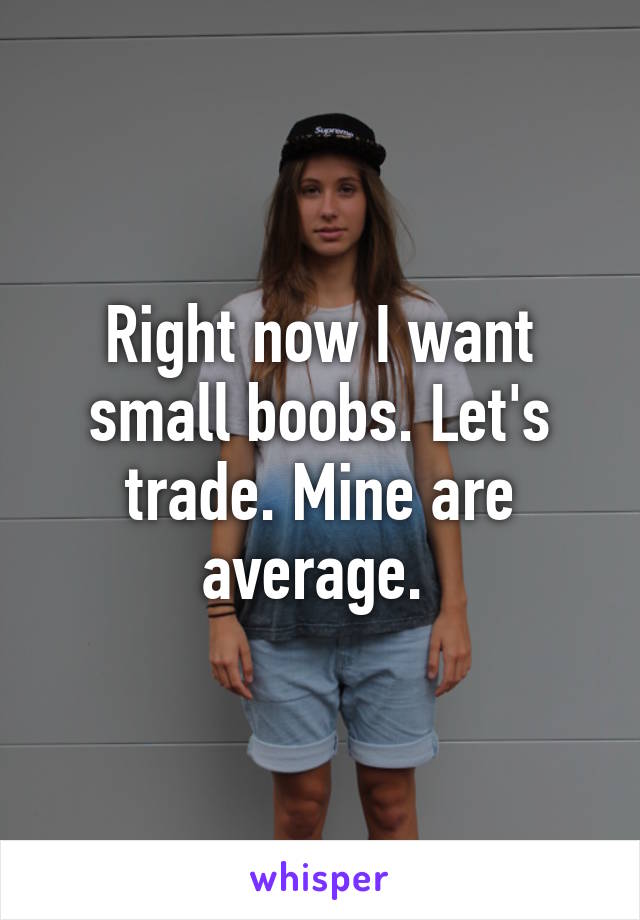 Right now I want small boobs. Let's trade. Mine are average. 