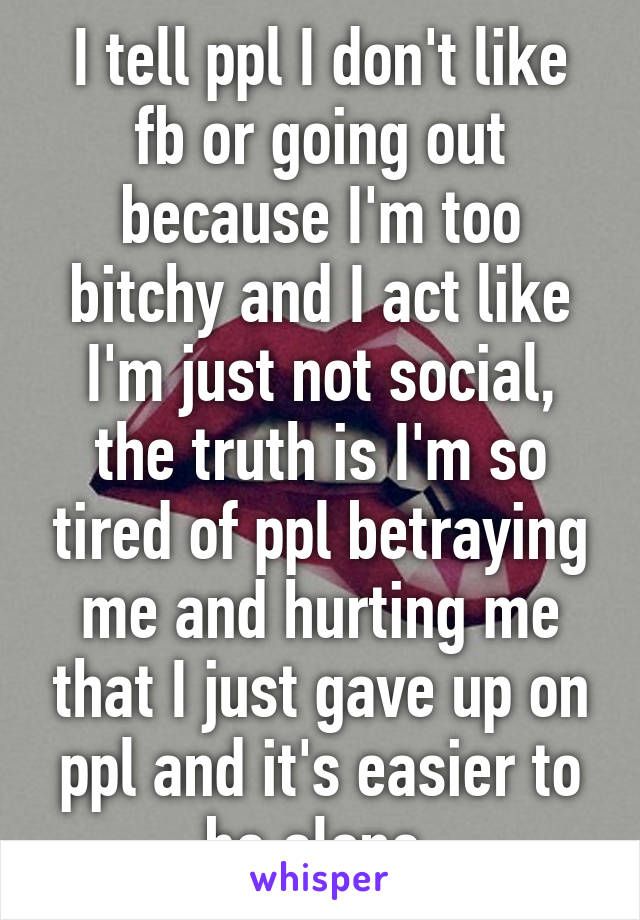 I tell ppl I don't like fb or going out because I'm too bitchy and I act like I'm just not social, the truth is I'm so tired of ppl betraying me and hurting me that I just gave up on ppl and it's easier to be alone.