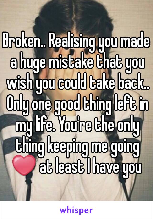 Broken.. Realising you made a huge mistake that you wish you could take back.. Only one good thing left in my life. You're the only thing keeping me going ❤ at least I have you 