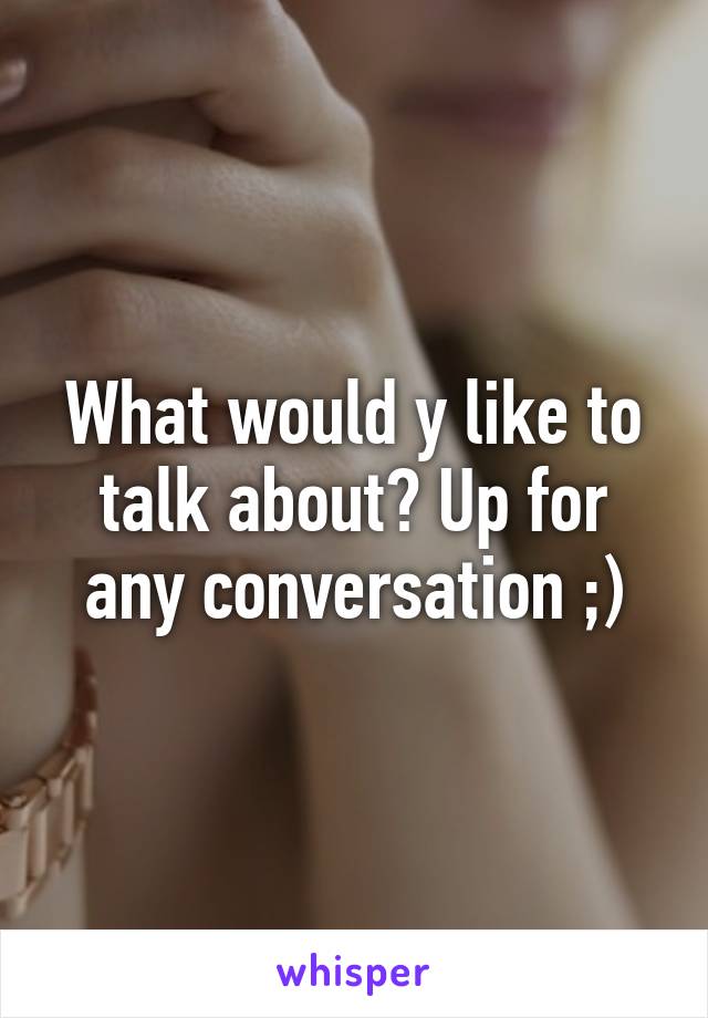 What would y like to talk about? Up for any conversation ;)