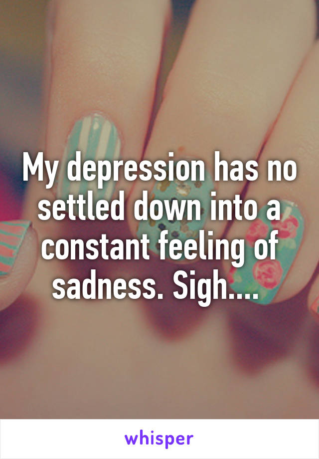 My depression has no settled down into a constant feeling of sadness. Sigh.... 