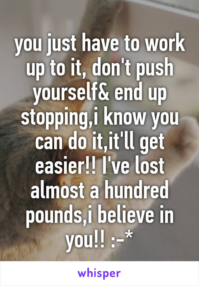 you just have to work up to it, don't push yourself& end up stopping,i know you can do it,it'll get easier!! I've lost almost a hundred pounds,i believe in you!! :-*