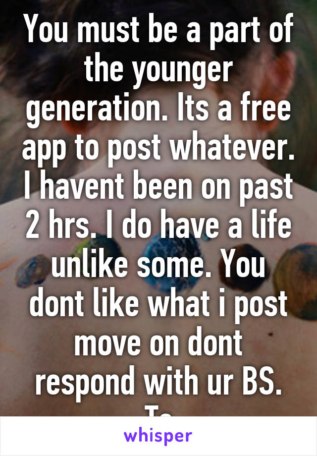 You must be a part of the younger generation. Its a free app to post whatever. I havent been on past 2 hrs. I do have a life unlike some. You dont like what i post move on dont respond with ur BS. Tc