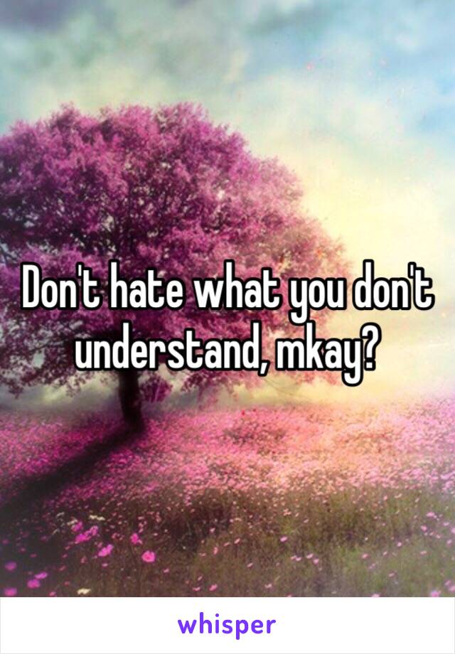 Don't hate what you don't understand, mkay?