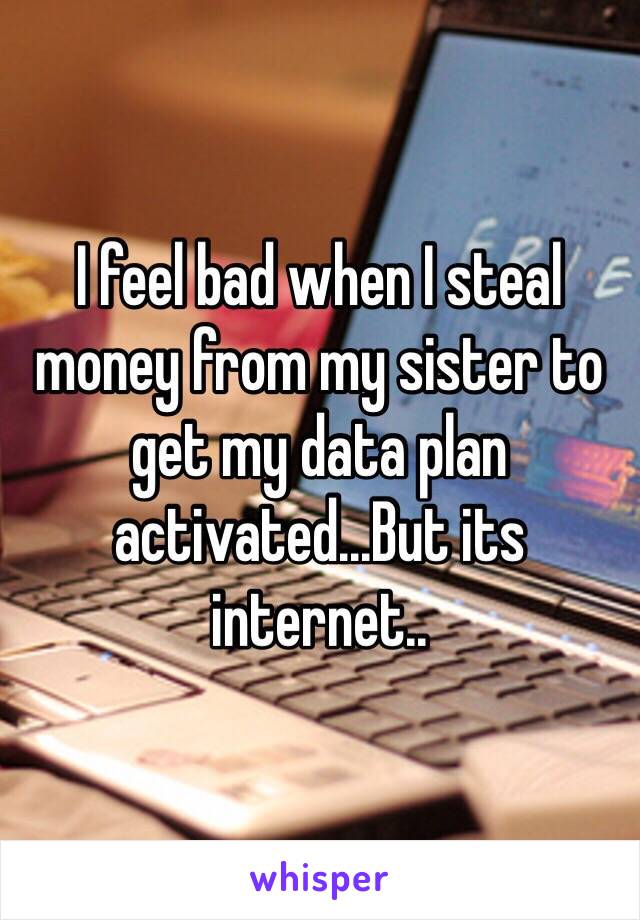 I feel bad when I steal money from my sister to get my data plan activated...But its internet..