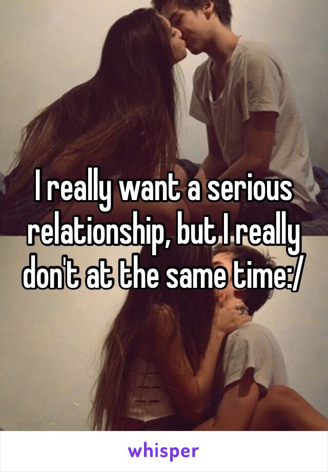 I really want a serious relationship, but I really don't at the same time:/