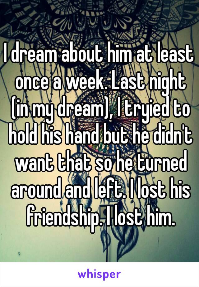 I dream about him at least once a week. Last night (in my dream), I tryied to hold his hand but he didn't want that so he turned around and left. I lost his friendship. I lost him.