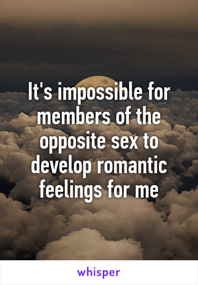 It's impossible for members of the opposite sex to develop romantic feelings for me