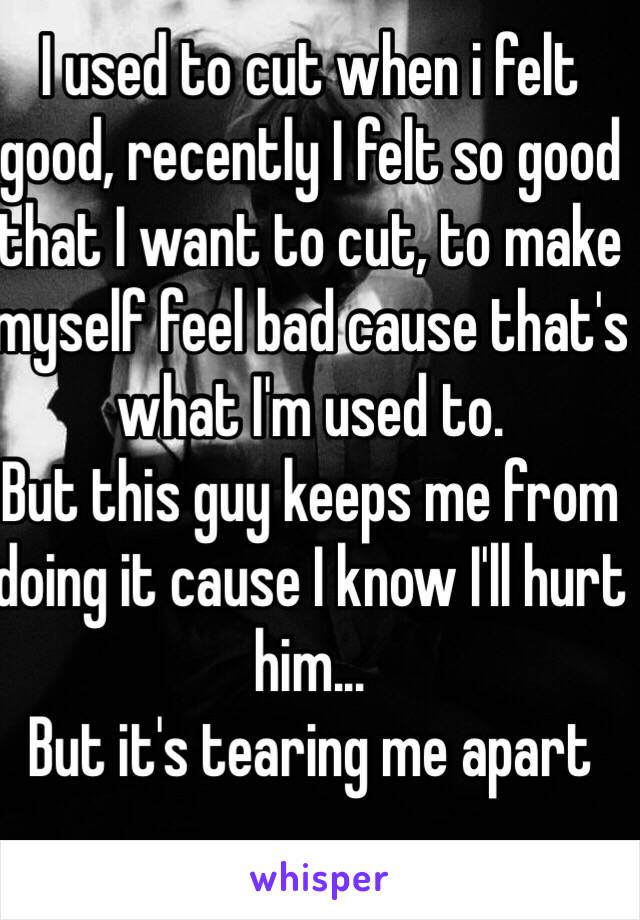 I used to cut when i felt good, recently I felt so good that I want to cut, to make myself feel bad cause that's what I'm used to. 
But this guy keeps me from doing it cause I know I'll hurt him... 
But it's tearing me apart