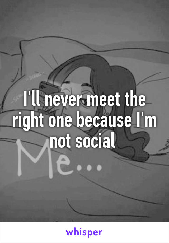 I'll never meet the right one because I'm not social 