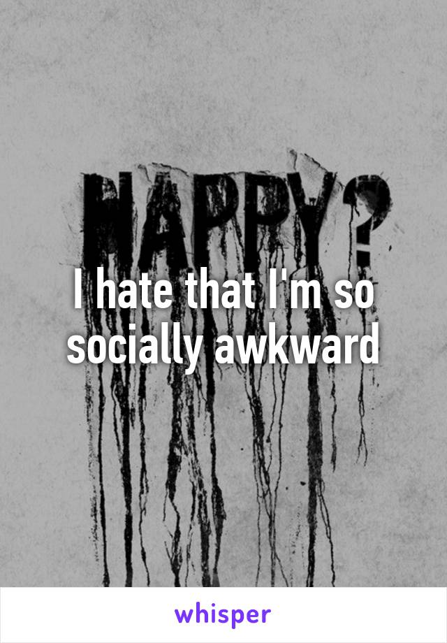 I hate that I'm so socially awkward