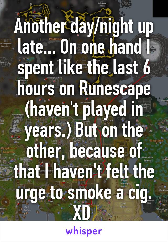 Another day/night up late... On one hand I spent like the last 6 hours on Runescape (haven't played in years.) But on the other, because of that I haven't felt the urge to smoke a cig. XD 