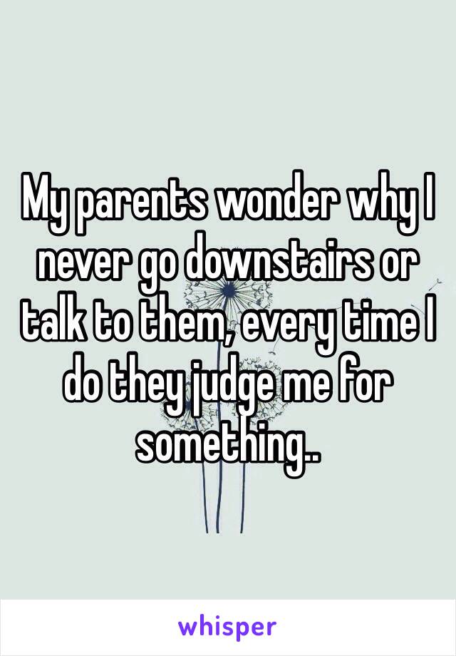 My parents wonder why I never go downstairs or talk to them, every time I do they judge me for something..