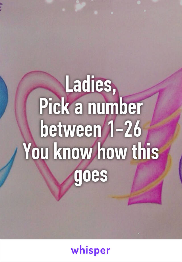 Ladies,
Pick a number between 1-26
You know how this goes