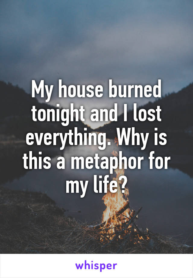 My house burned tonight and I lost everything. Why is this a metaphor for my life?