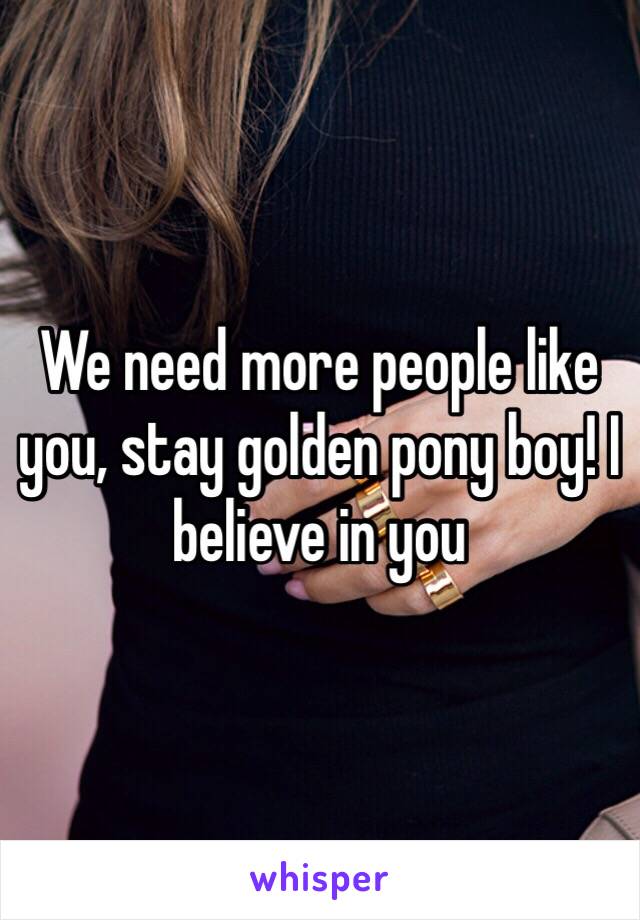 We need more people like you, stay golden pony boy! I believe in you