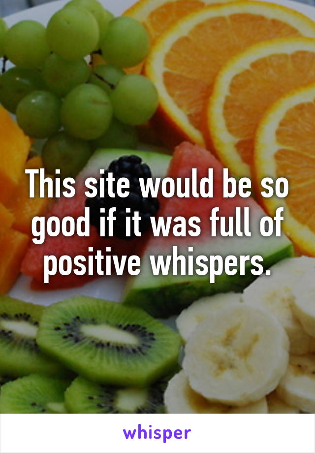 This site would be so good if it was full of positive whispers.