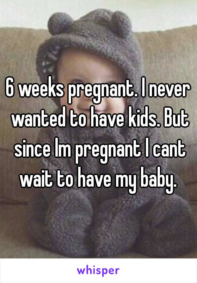 6 weeks pregnant. I never wanted to have kids. But since Im pregnant I cant wait to have my baby. 