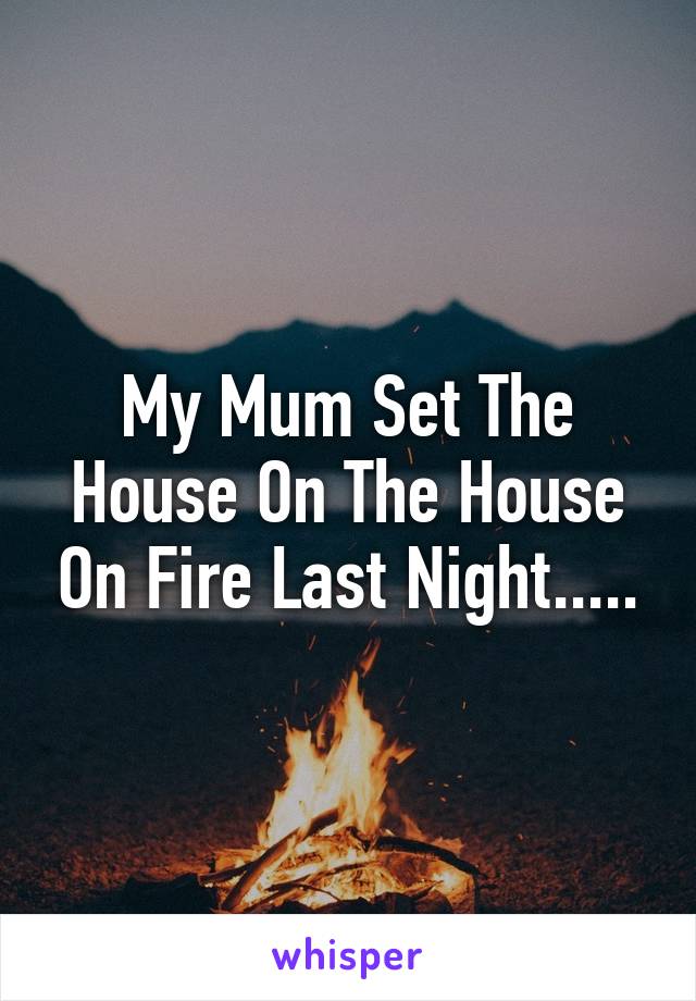 My Mum Set The House On The House On Fire Last Night.....