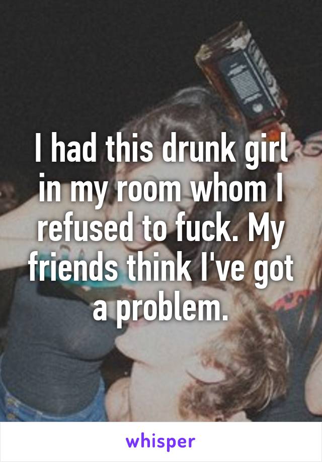 I had this drunk girl in my room whom I refused to fuck. My friends think I've got a problem.