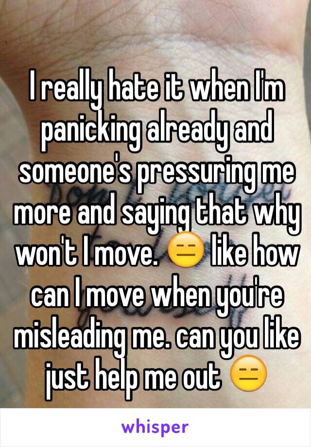 I really hate it when I'm panicking already and someone's pressuring me more and saying that why won't I move. 😑 like how can I move when you're misleading me. can you like just help me out 😑