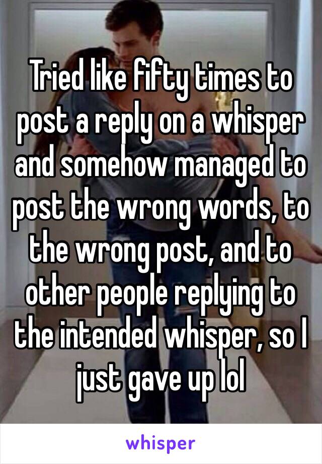 Tried like fifty times to post a reply on a whisper and somehow managed to post the wrong words, to the wrong post, and to other people replying to the intended whisper, so I just gave up lol