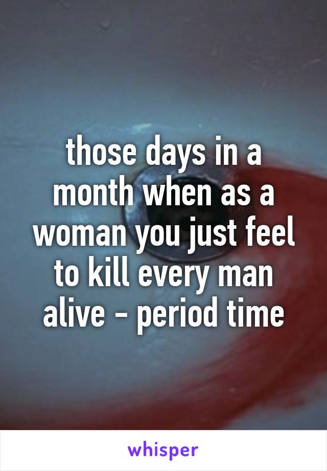 those days in a month when as a woman you just feel to kill every man alive - period time