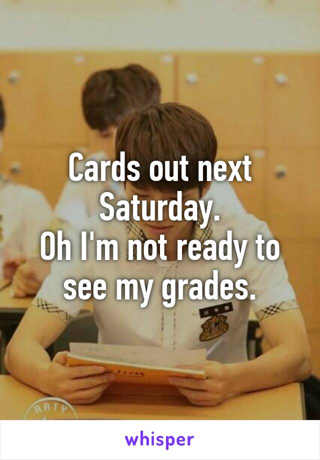 Cards out next Saturday.
Oh I'm not ready to see my grades.