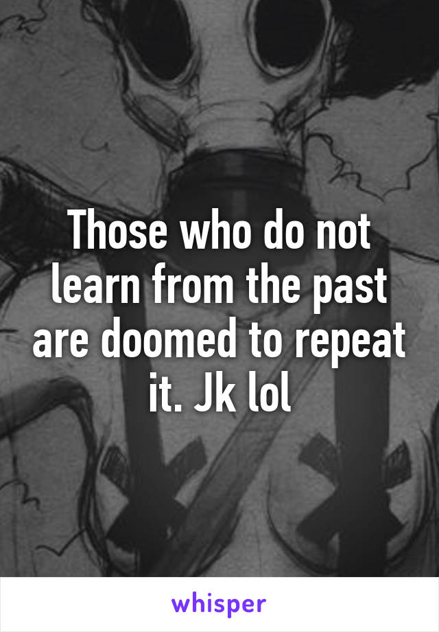 Those who do not learn from the past are doomed to repeat it. Jk lol