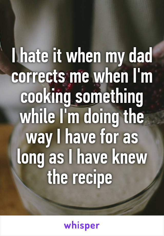 I hate it when my dad corrects me when I'm cooking something while I'm doing the way I have for as long as I have knew the recipe 