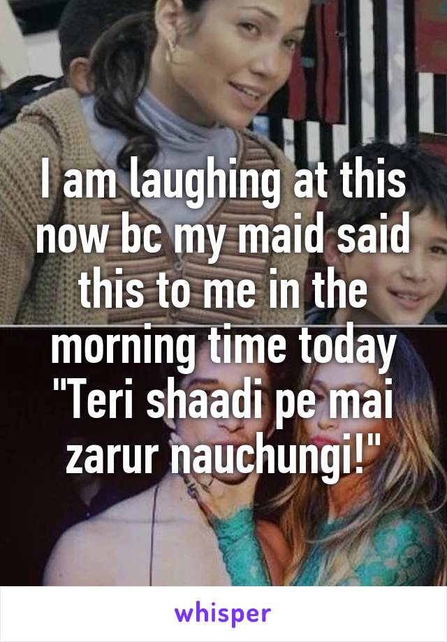 I am laughing at this now bc my maid said this to me in the morning time today
"Teri shaadi pe mai zarur nauchungi!"