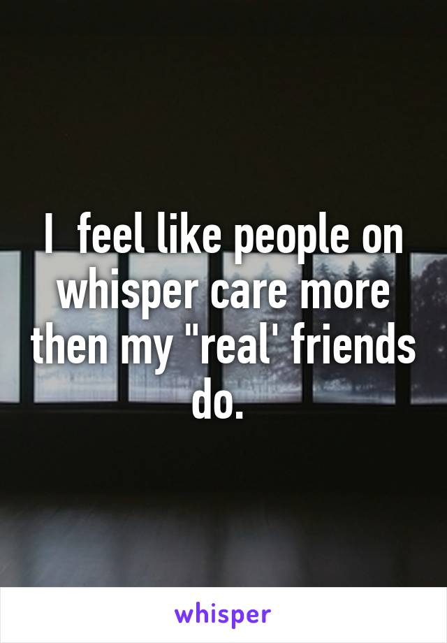 I  feel like people on whisper care more then my "real' friends do. 