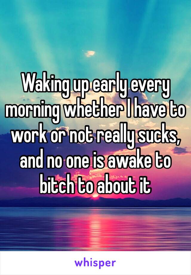 Waking up early every morning whether I have to work or not really sucks, and no one is awake to bitch to about it 