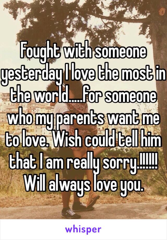 Fought with someone yesterday I love the most in the world.....for someone who my parents want me to love. Wish could tell him that I am really sorry.!!!!!! Will always love you.