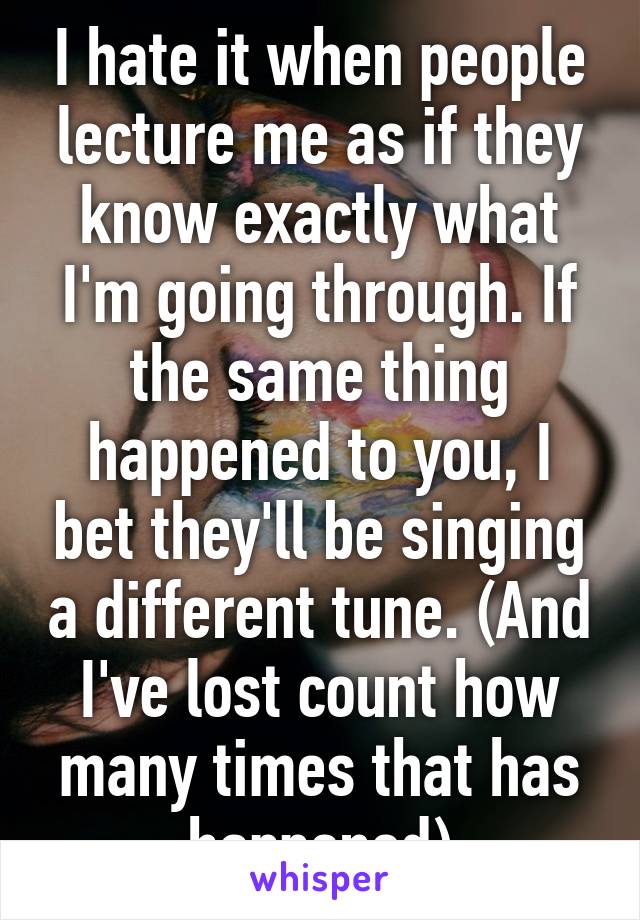 I hate it when people lecture me as if they know exactly what I'm going through. If the same thing happened to you, I bet they'll be singing a different tune. (And I've lost count how many times that has happened)