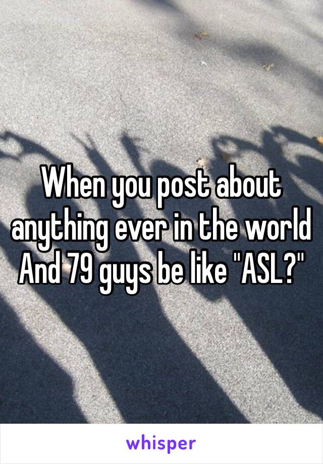 When you post about anything ever in the world 
And 79 guys be like "ASL?"