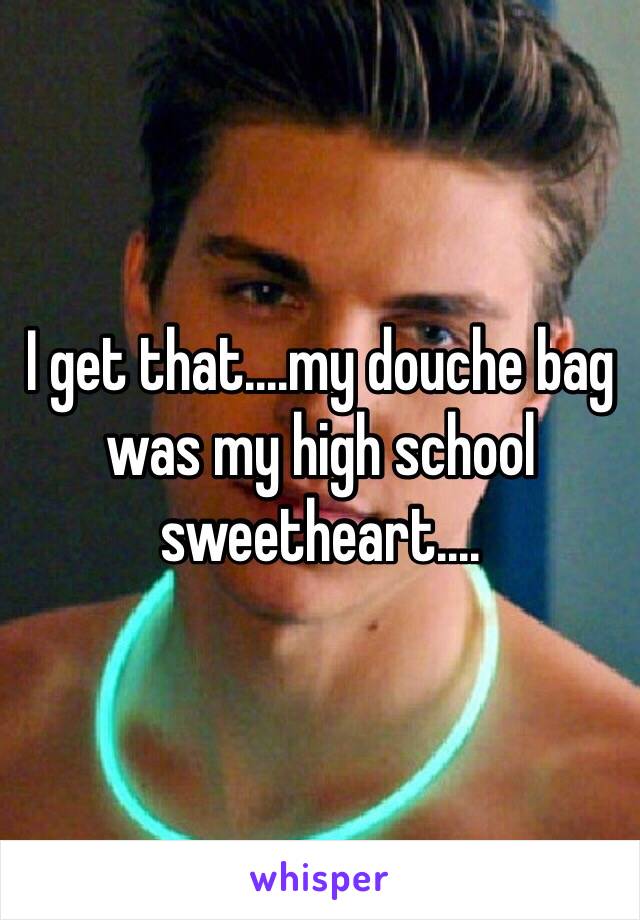 I get that....my douche bag was my high school sweetheart....