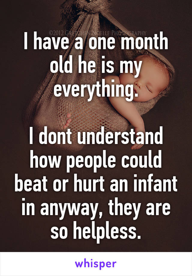 I have a one month old he is my everything.

I dont understand how people could beat or hurt an infant in anyway, they are so helpless.