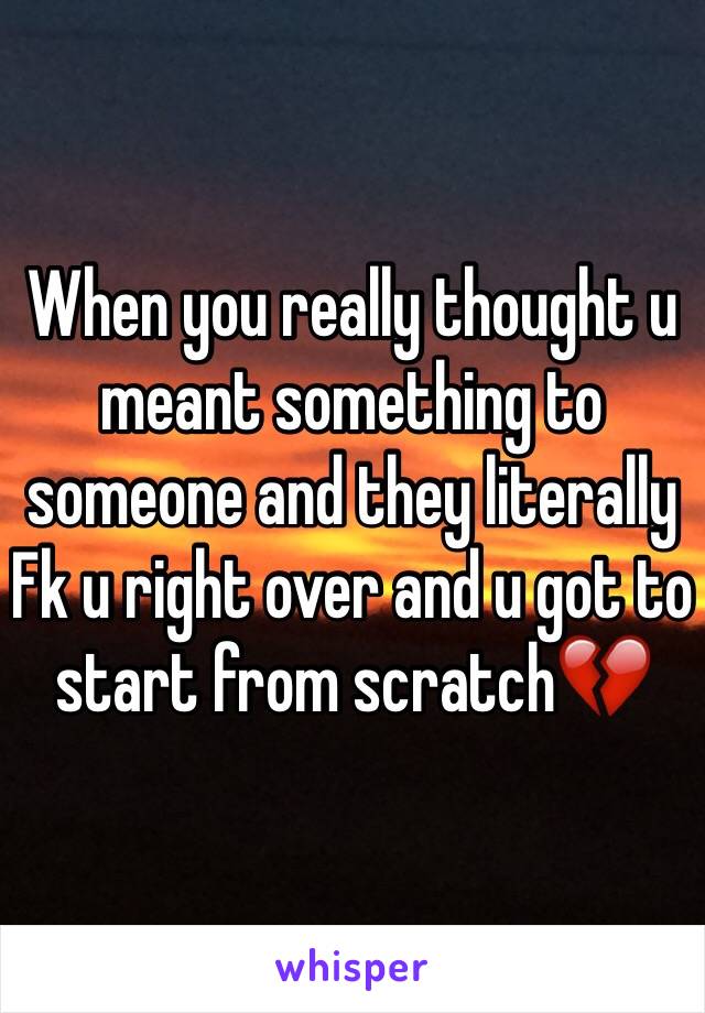 When you really thought u  meant something to someone and they literally Fk u right over and u got to start from scratch💔