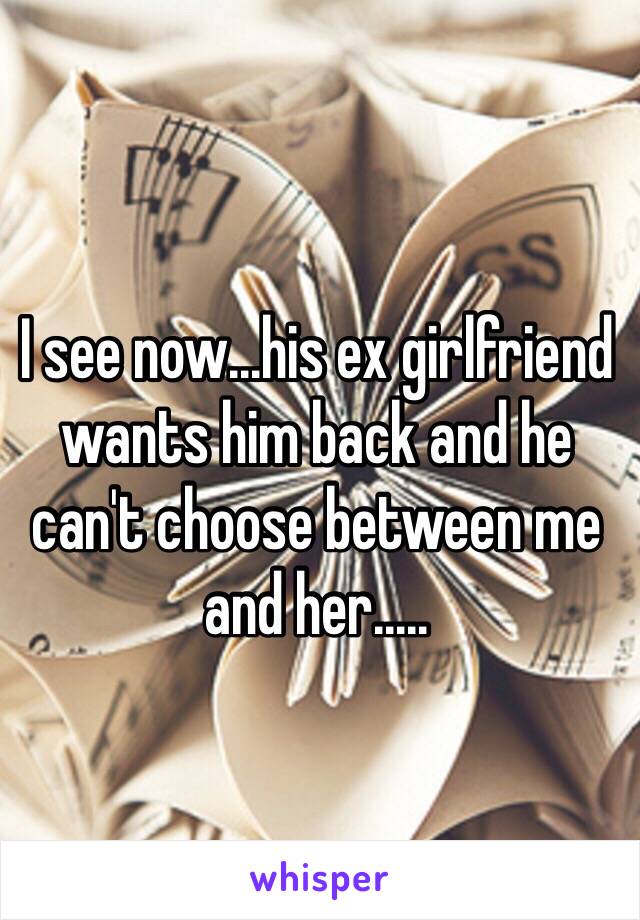 I see now...his ex girlfriend wants him back and he can't choose between me and her.....