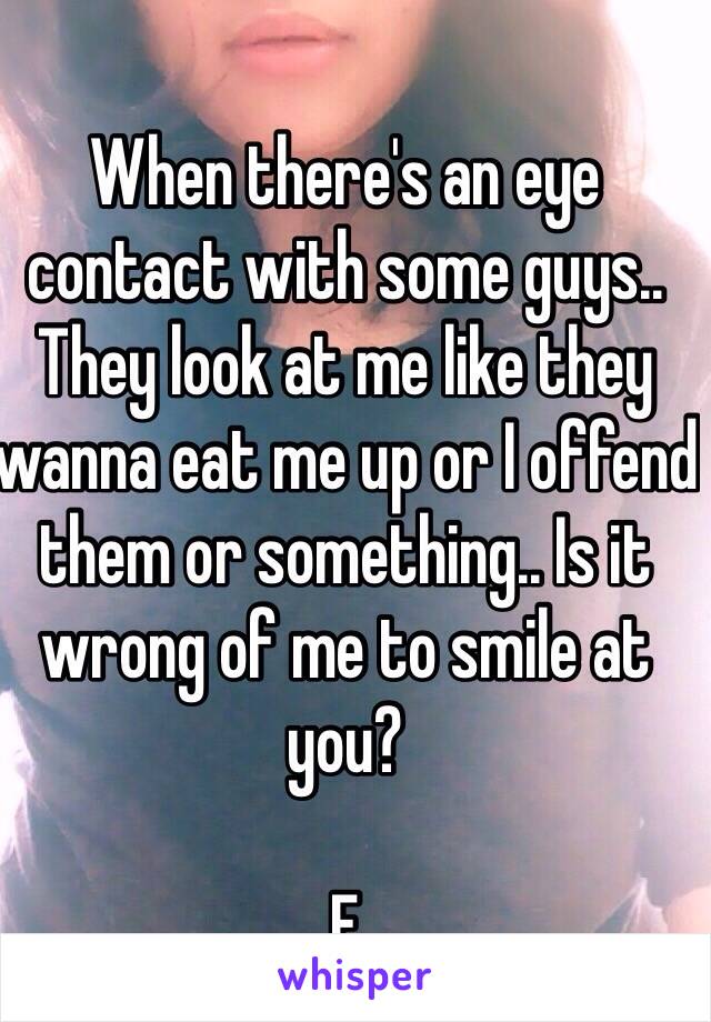 When there's an eye contact with some guys.. They look at me like they wanna eat me up or I offend them or something.. Is it wrong of me to smile at you?

F