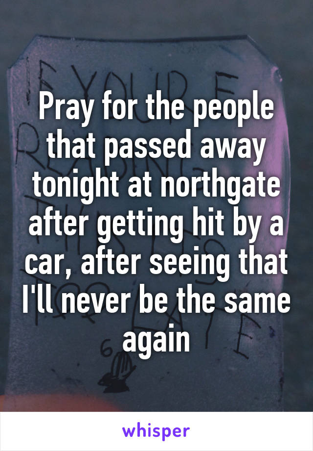 Pray for the people that passed away tonight at northgate after getting hit by a car, after seeing that I'll never be the same again