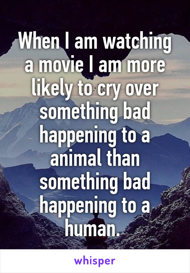 When I am watching a movie I am more likely to cry over something bad happening to a animal than something bad happening to a human. 