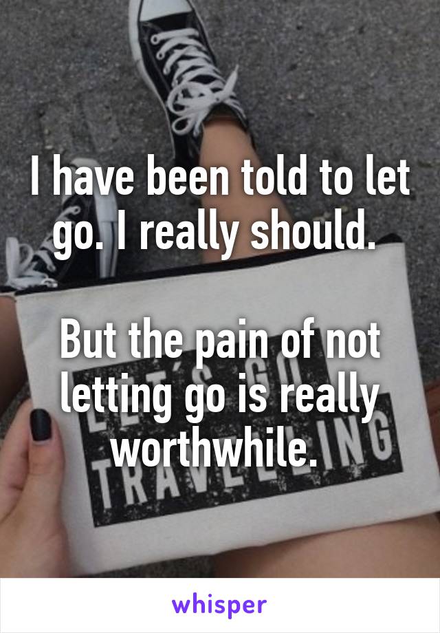 I have been told to let go. I really should. 

But the pain of not letting go is really worthwhile. 