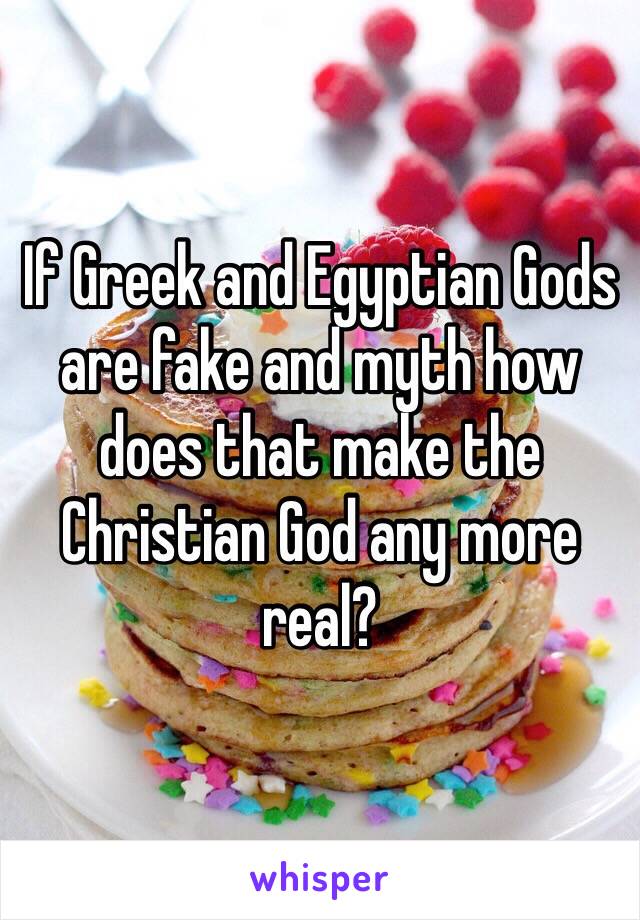 If Greek and Egyptian Gods are fake and myth how does that make the Christian God any more real? 