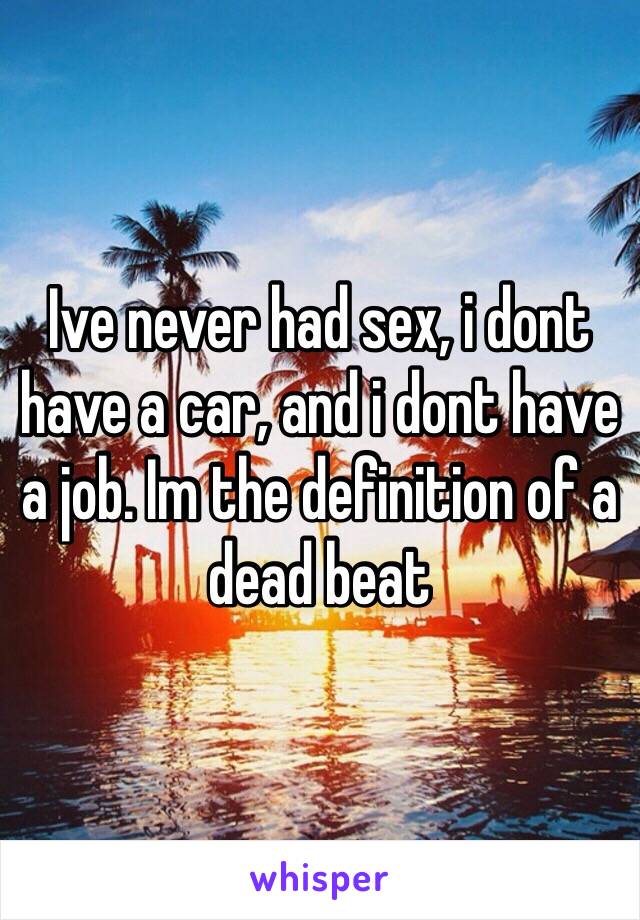 Ive never had sex, i dont have a car, and i dont have a job. Im the definition of a dead beat