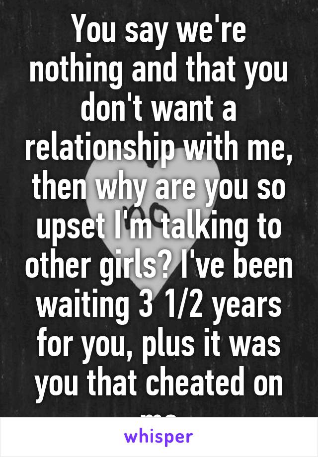 You say we're nothing and that you don't want a relationship with me, then why are you so upset I'm talking to other girls? I've been waiting 3 1/2 years for you, plus it was you that cheated on me