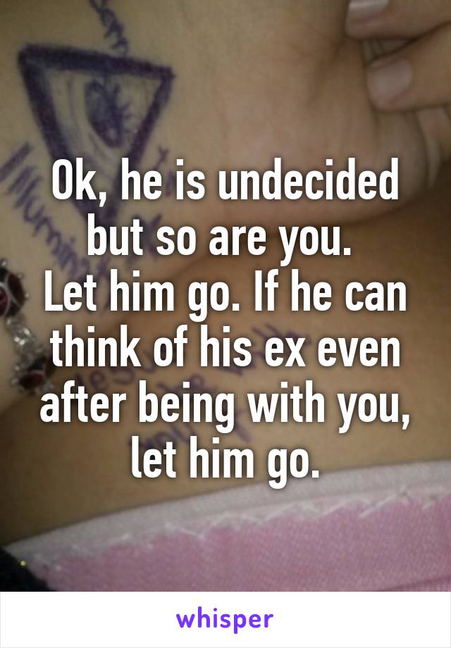 Ok, he is undecided but so are you. 
Let him go. If he can think of his ex even after being with you, let him go.