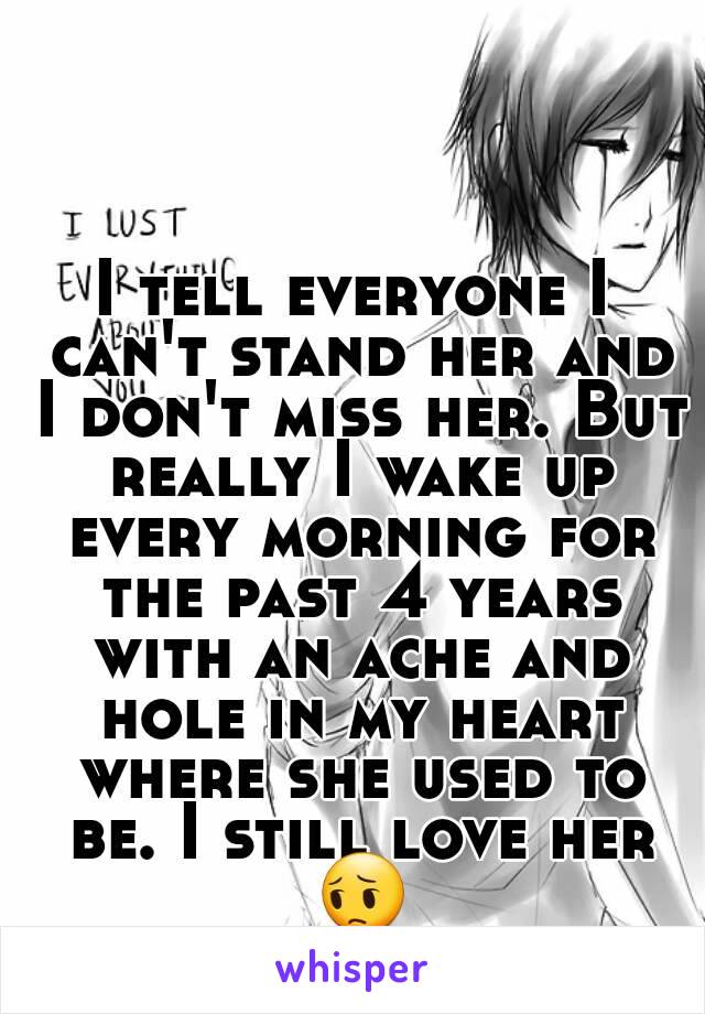 I tell everyone I can't stand her and I don't miss her. But really I wake up every morning for the past 4 years with an ache and hole in my heart where she used to be. I still love her 😔