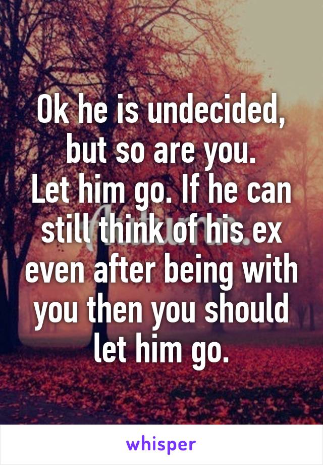 Ok he is undecided, but so are you.
Let him go. If he can still think of his ex even after being with you then you should let him go.